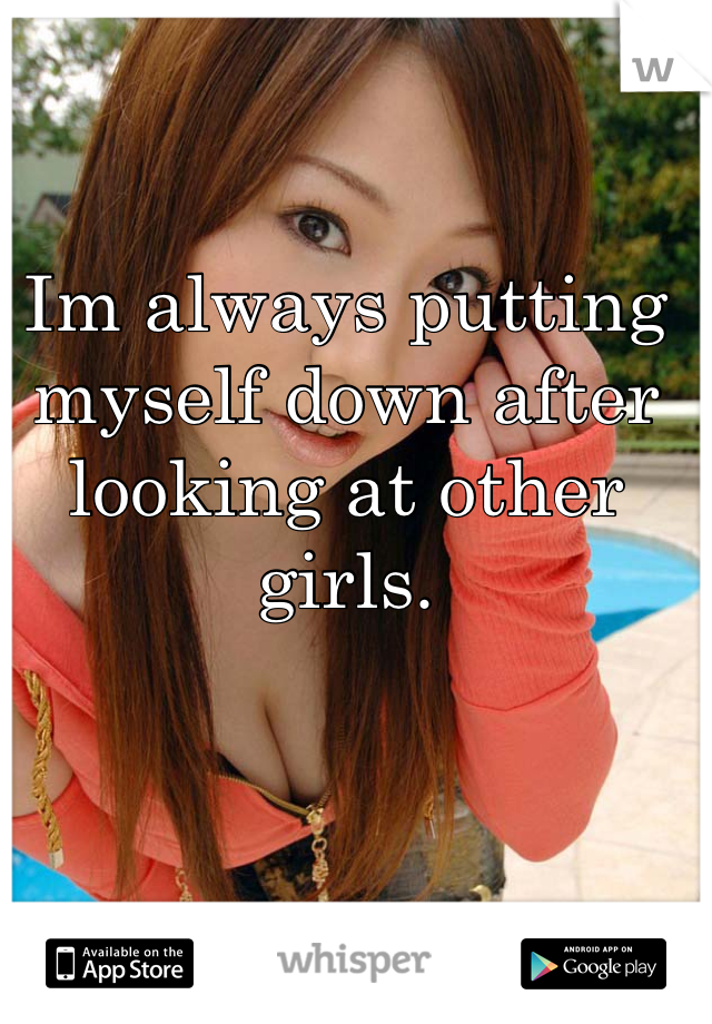 Im always putting myself down after looking at other girls.
