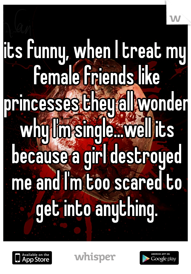 its funny, when I treat my female friends like princesses they all wonder why I'm single...well its because a girl destroyed me and I'm too scared to get into anything.