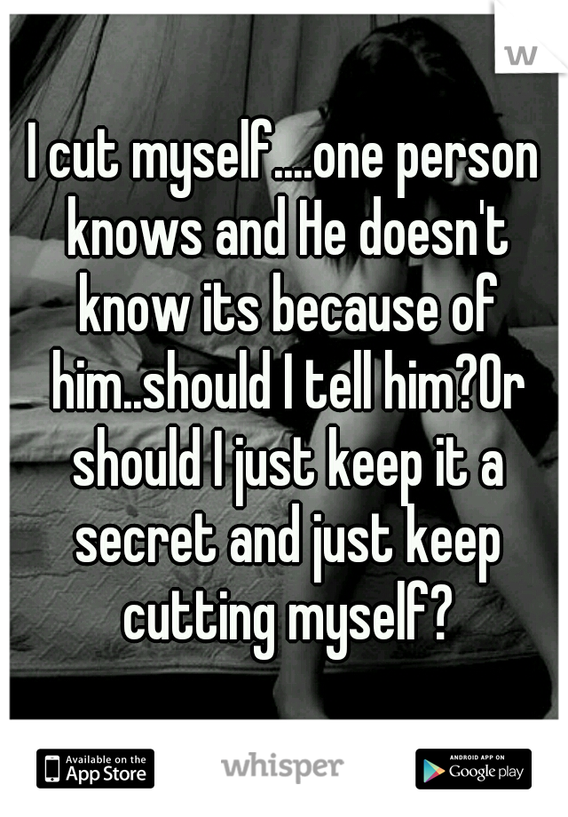 I cut myself....one person knows and He doesn't know its because of him..should I tell him?Or should I just keep it a secret and just keep cutting myself?