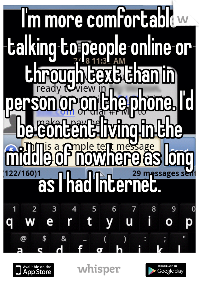 I'm more comfortable talking to people online or through text than in person or on the phone. I'd be content living in the middle of nowhere as long as I had Internet. 