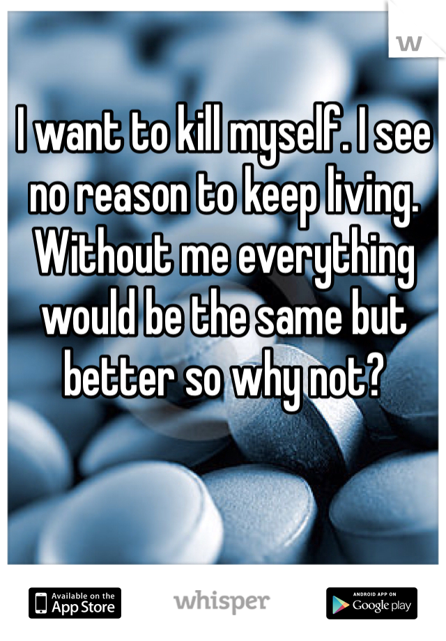 I want to kill myself. I see no reason to keep living. Without me everything would be the same but better so why not? 