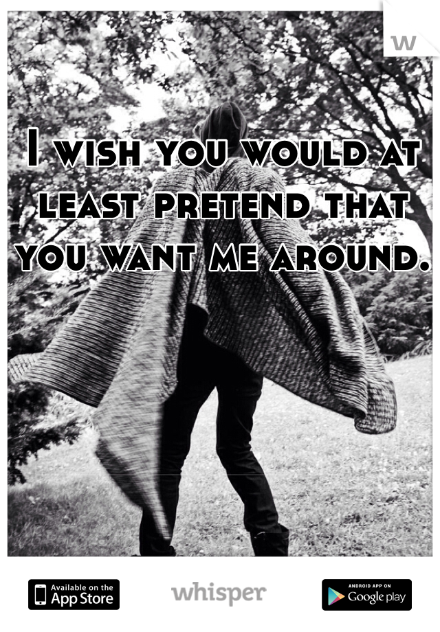 I wish you would at least pretend that you want me around. 