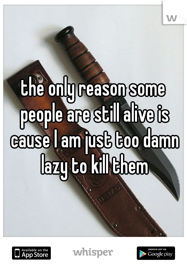 the only reason some people are still alive is cause I am just too damn lazy to kill them
