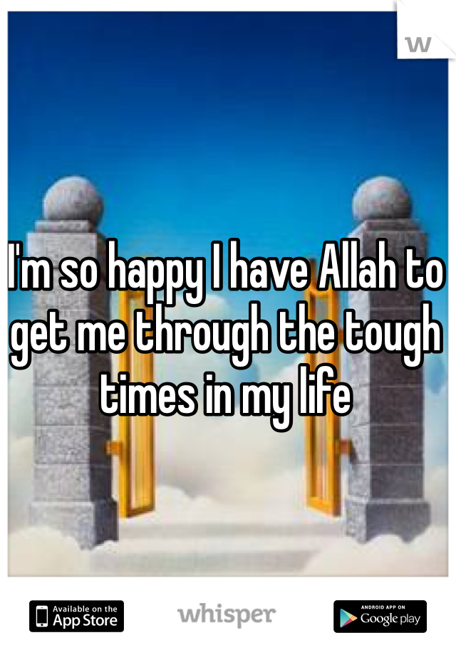 I'm so happy I have Allah to get me through the tough times in my life
