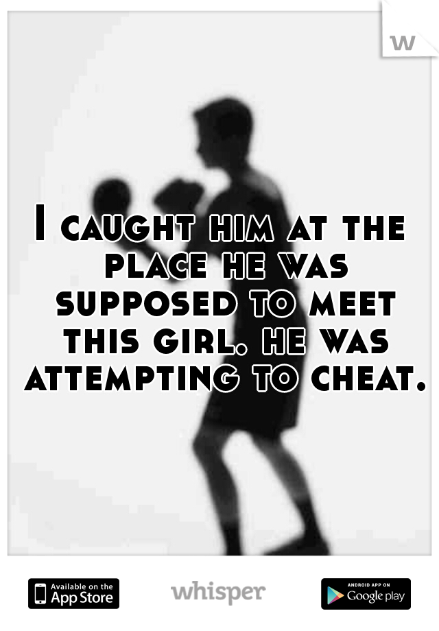 I caught him at the place he was supposed to meet this girl. he was attempting to cheat.