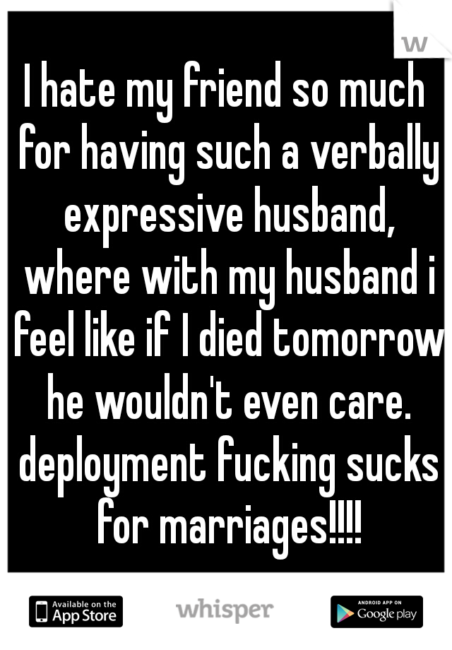 I hate my friend so much for having such a verbally expressive husband, where with my husband i feel like if I died tomorrow he wouldn't even care. deployment fucking sucks for marriages!!!!