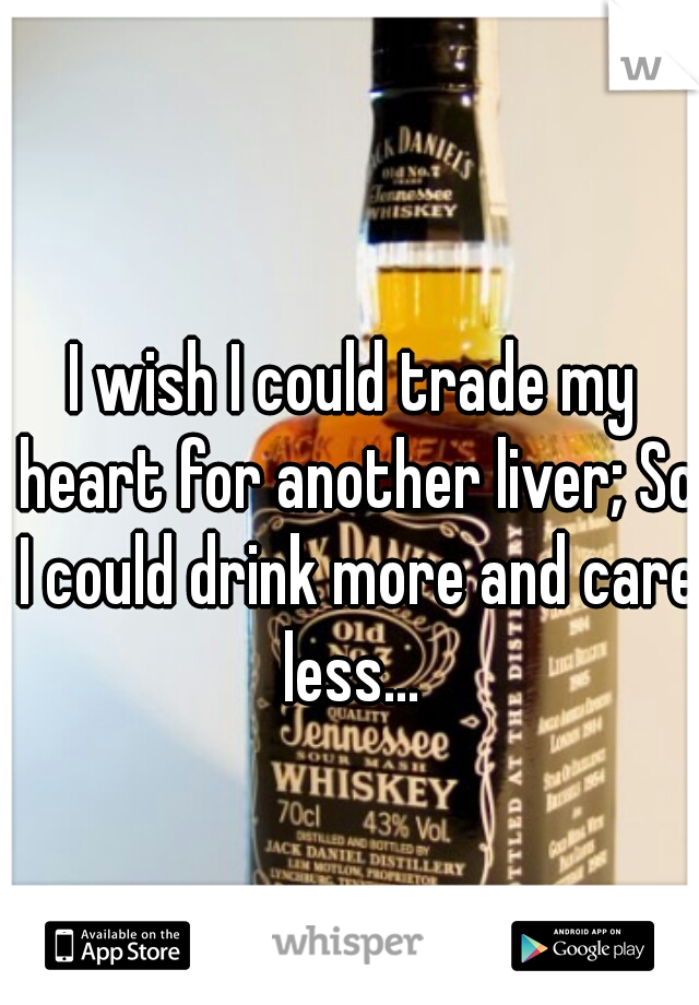 I wish I could trade my heart for another liver; So I could drink more and care less... 