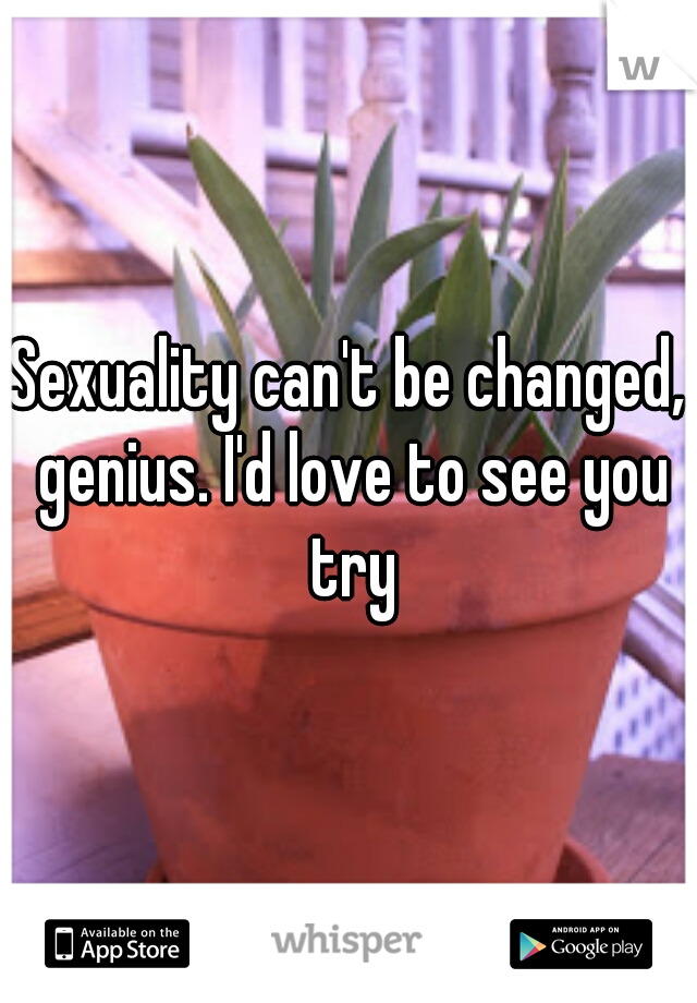 Sexuality can't be changed, genius. I'd love to see you try