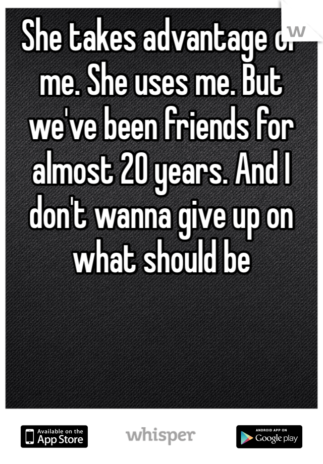 She takes advantage of me. She uses me. But we've been friends for almost 20 years. And I don't wanna give up on what should be