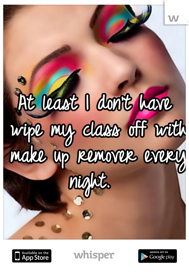 At least I don't have wipe my class off with make up remover every night.  