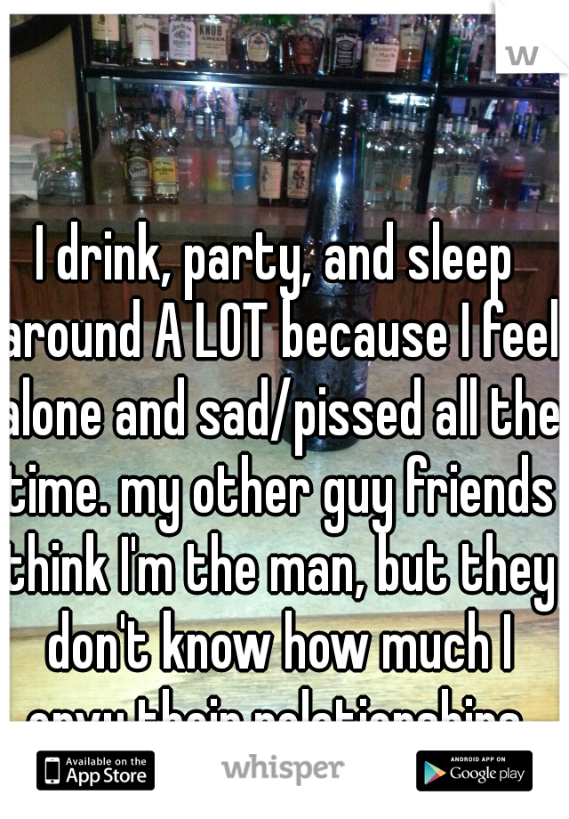 I drink, party, and sleep around A LOT because I feel alone and sad/pissed all the time. my other guy friends think I'm the man, but they don't know how much I envy their relationships.