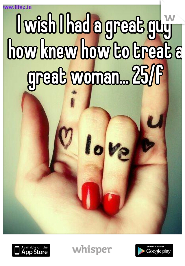 I wish I had a great guy how knew how to treat a great woman... 25/f