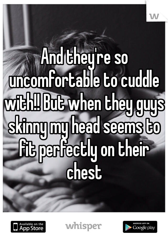 And they're so uncomfortable to cuddle with!! But when they guys skinny my head seems to fit perfectly on their chest