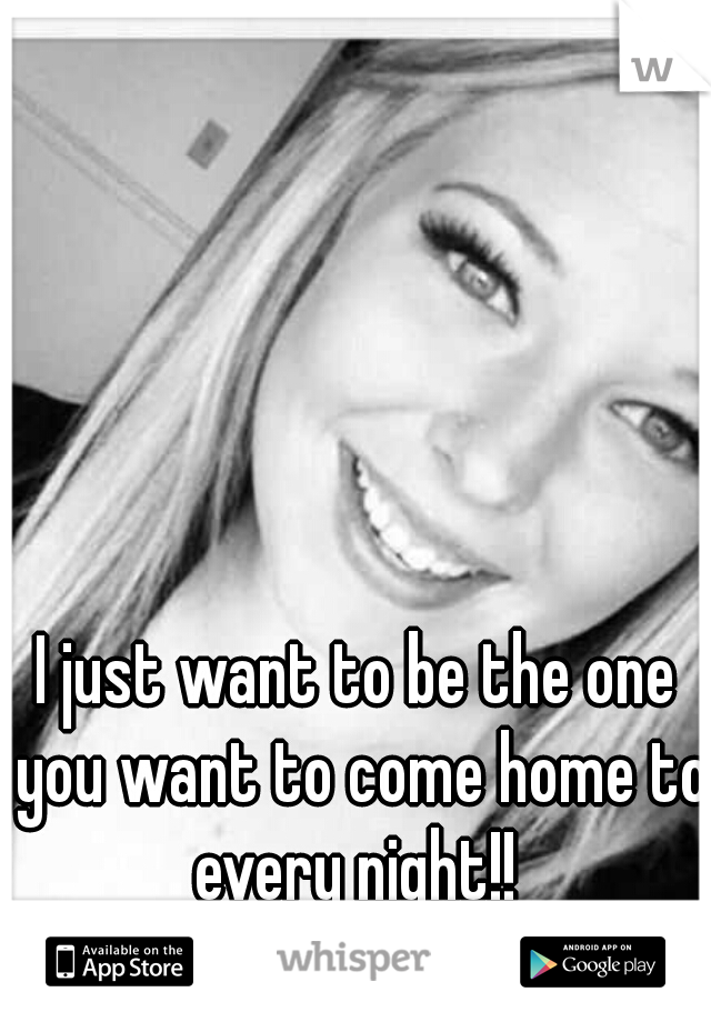 I just want to be the one you want to come home to every night!! 