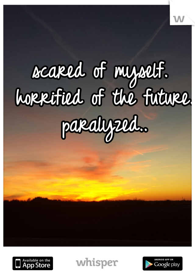 scared of myself. horrified of the future. paralyzed..