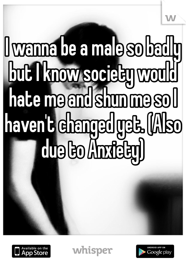 I wanna be a male so badly but I know society would hate me and shun me so I haven't changed yet. (Also due to Anxiety) 