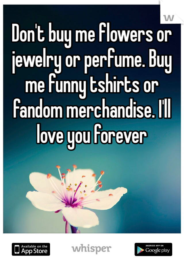 Don't buy me flowers or jewelry or perfume. Buy me funny tshirts or fandom merchandise. I'll love you forever