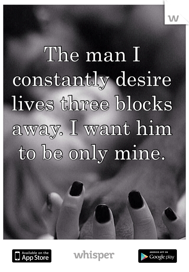 The man I constantly desire lives three blocks away. I want him to be only mine.