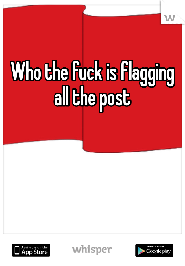 Who the fuck is flagging all the post 