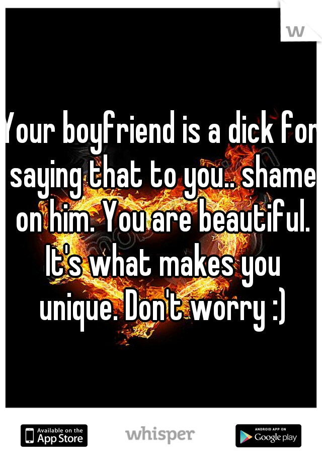 Your boyfriend is a dick for saying that to you.. shame on him. You are beautiful. It's what makes you unique. Don't worry :)