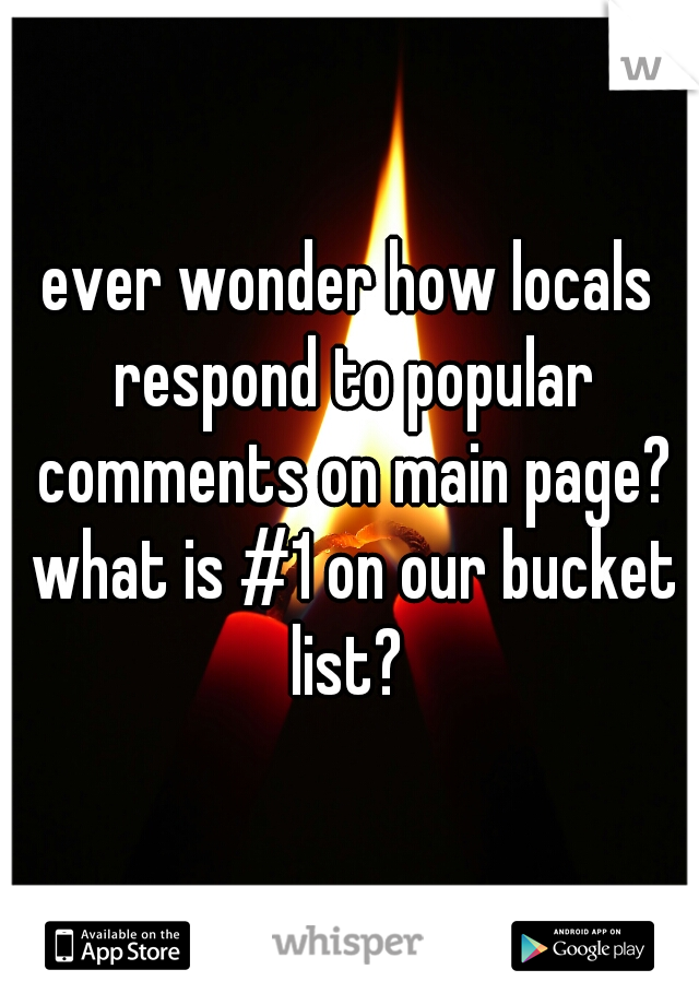 ever wonder how locals respond to popular comments on main page? what is #1 on our bucket list? 