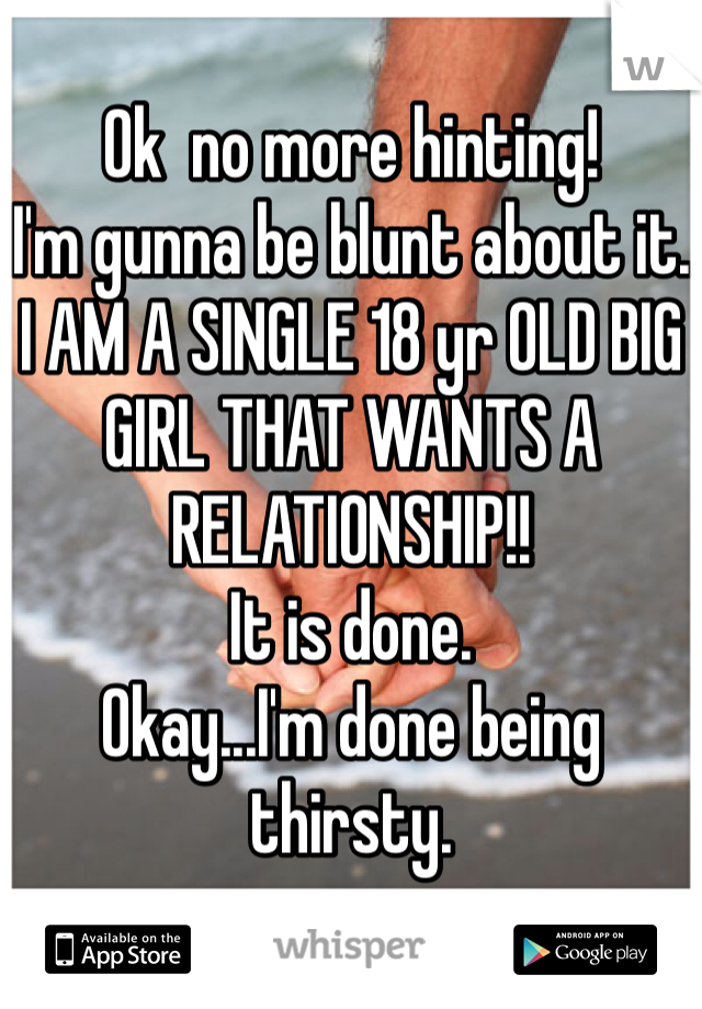 Ok  no more hinting!
I'm gunna be blunt about it.
I AM A SINGLE 18 yr OLD BIG GIRL THAT WANTS A RELATIONSHIP!!
It is done.
Okay...I'm done being thirsty.
