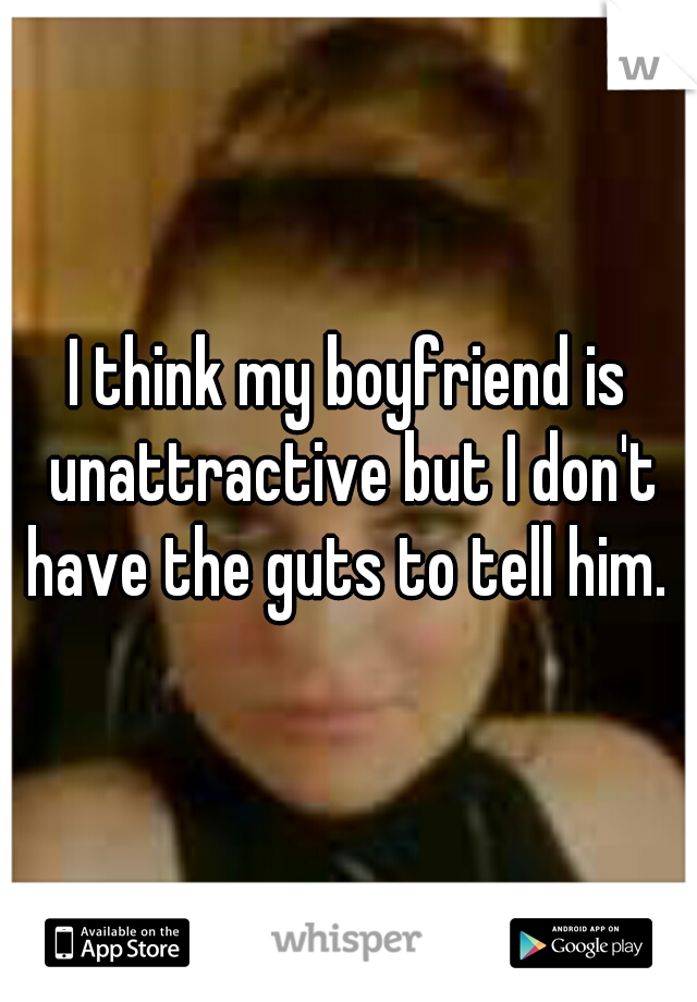 I think my boyfriend is unattractive but I don't have the guts to tell him. 
 