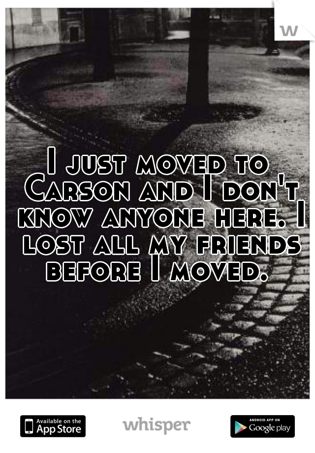 I just moved to Carson and I don't know anyone here. I lost all my friends before I moved. 