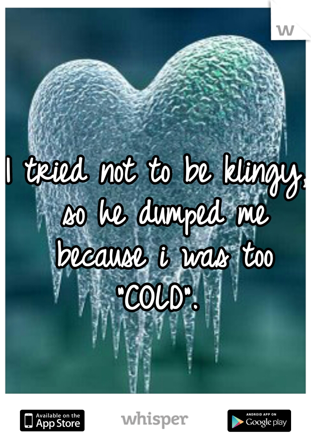 I tried not to be klingy, so he dumped me because i was too "COLD". 