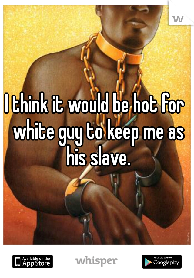 I think it would be hot for  white guy to keep me as his slave.
