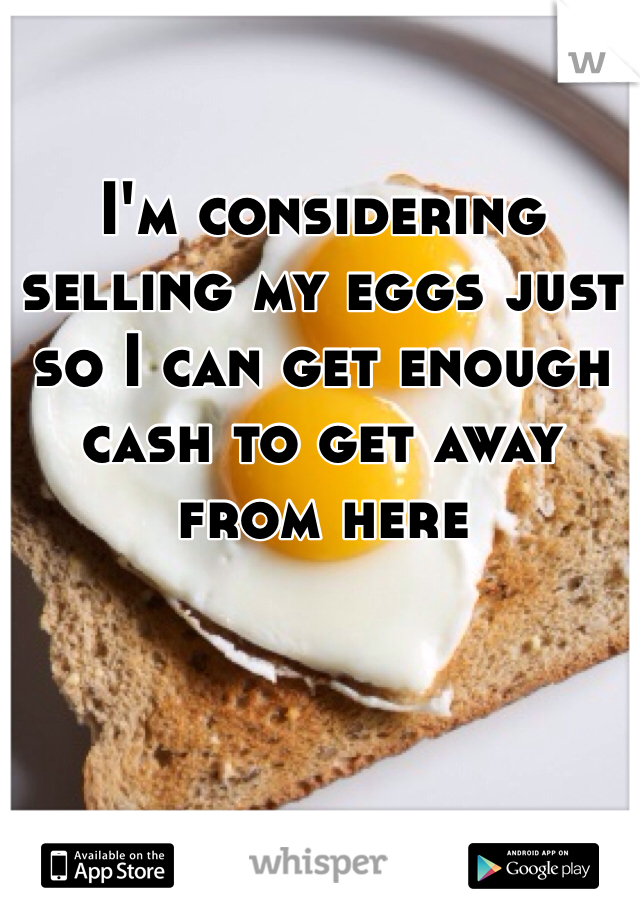 I'm considering selling my eggs just so I can get enough cash to get away from here 