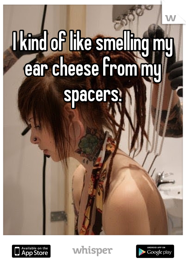 I kind of like smelling my ear cheese from my spacers. 