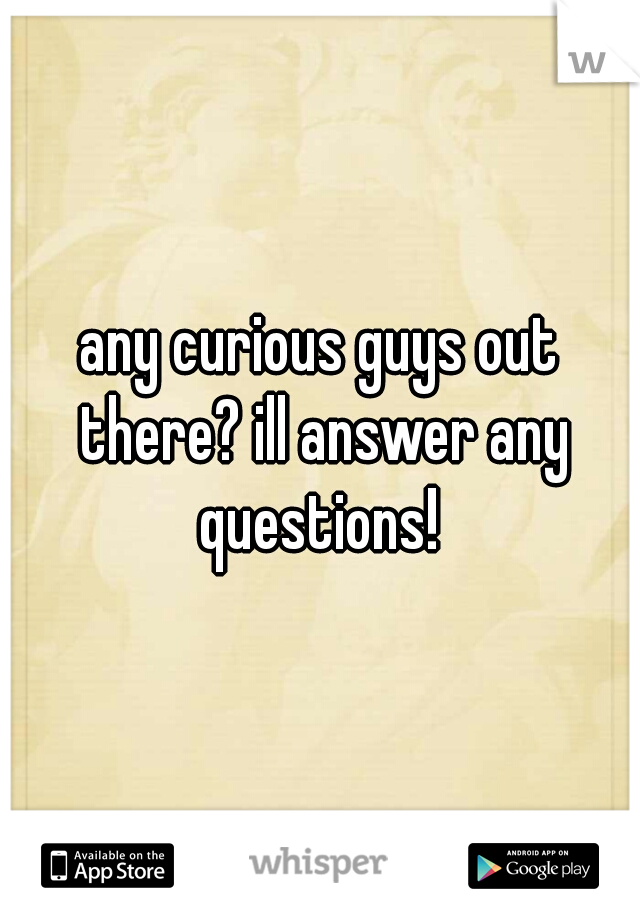 any curious guys out there? ill answer any questions! 