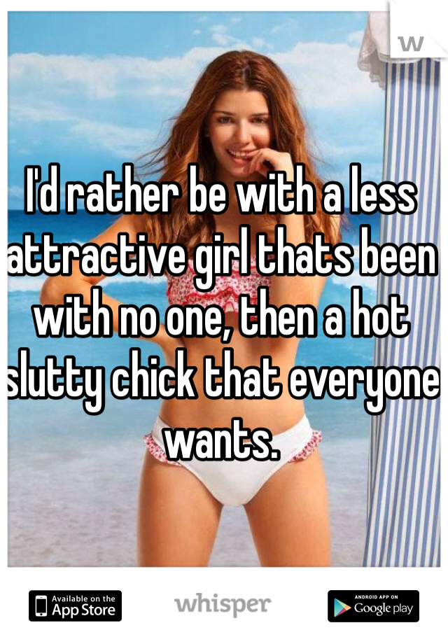 I'd rather be with a less attractive girl thats been with no one, then a hot slutty chick that everyone wants.