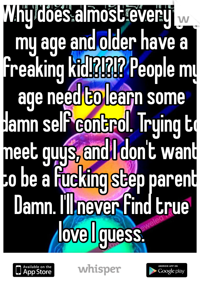 Why does almost every guy my age and older have a freaking kid!?!?!? People my age need to learn some damn self control. Trying to meet guys, and I don't want to be a fucking step parent. Damn. I'll never find true love I guess.