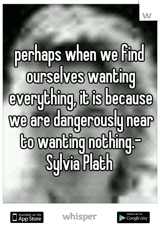 perhaps when we find ourselves wanting everything, it is because we are dangerously near to wanting nothing.- Sylvia Plath 