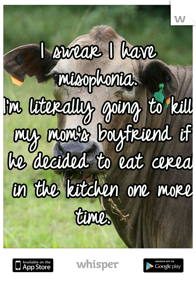 I swear I have misophonia. 
I'm literally going to kill my mom's boyfriend if he decided to eat cereal in the kitchen one more time.  
