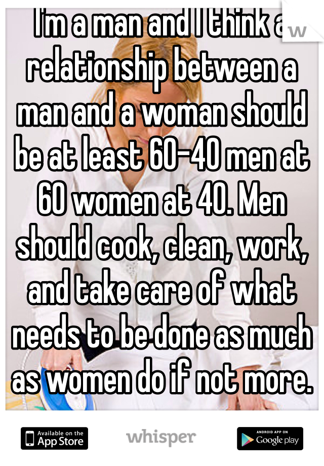I'm a man and I think a relationship between a man and a woman should be at least 60-40 men at 60 women at 40. Men should cook, clean, work, and take care of what needs to be done as much as women do if not more. 