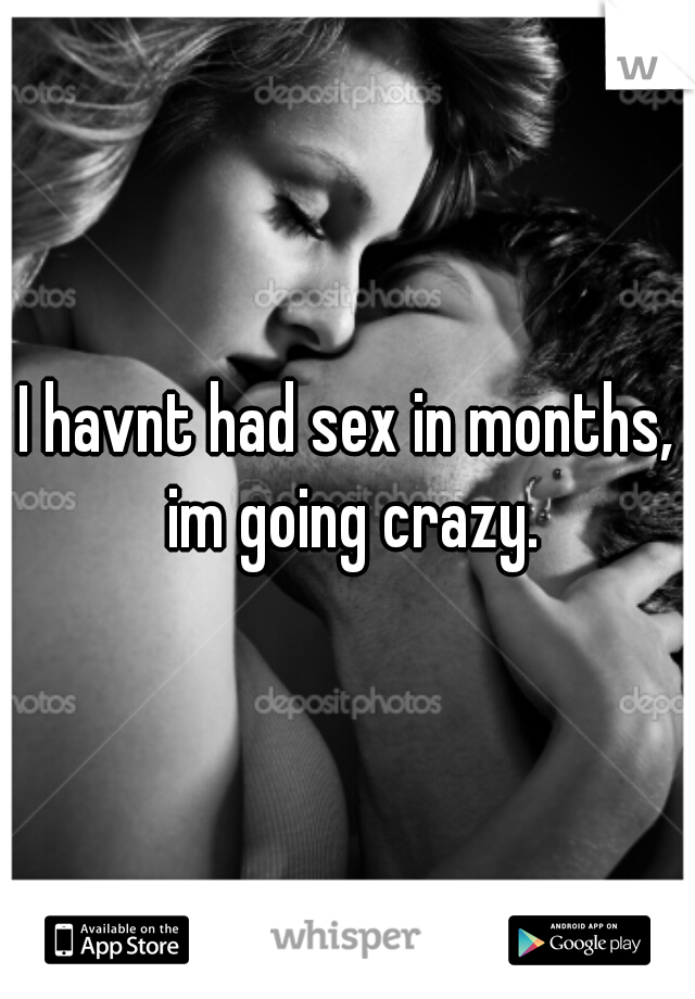 I havnt had sex in months, im going crazy.