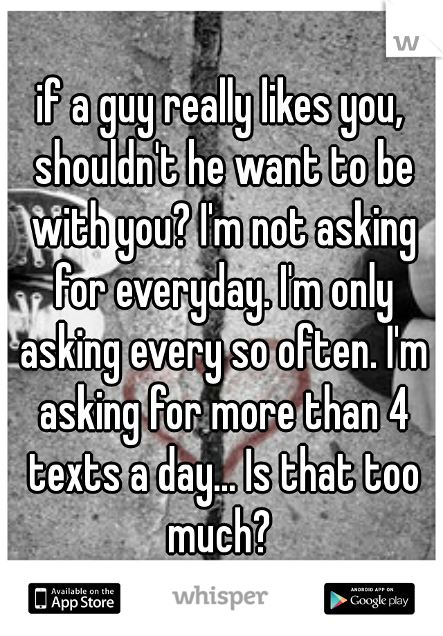 if a guy really likes you, shouldn't he want to be with you? I'm not asking for everyday. I'm only asking every so often. I'm asking for more than 4 texts a day... Is that too much? 