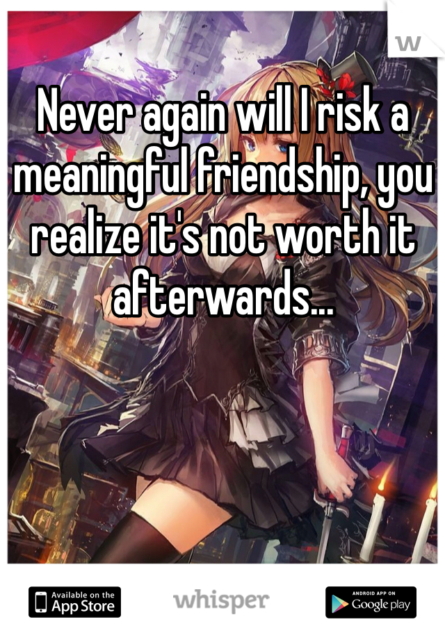 Never again will I risk a meaningful friendship, you realize it's not worth it afterwards...