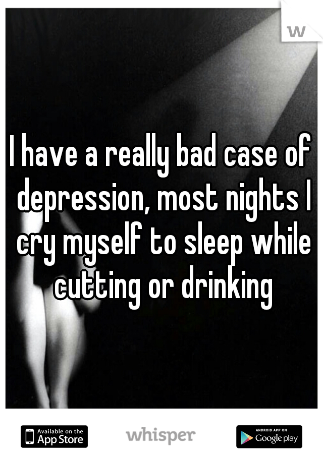 I have a really bad case of depression, most nights I cry myself to sleep while cutting or drinking