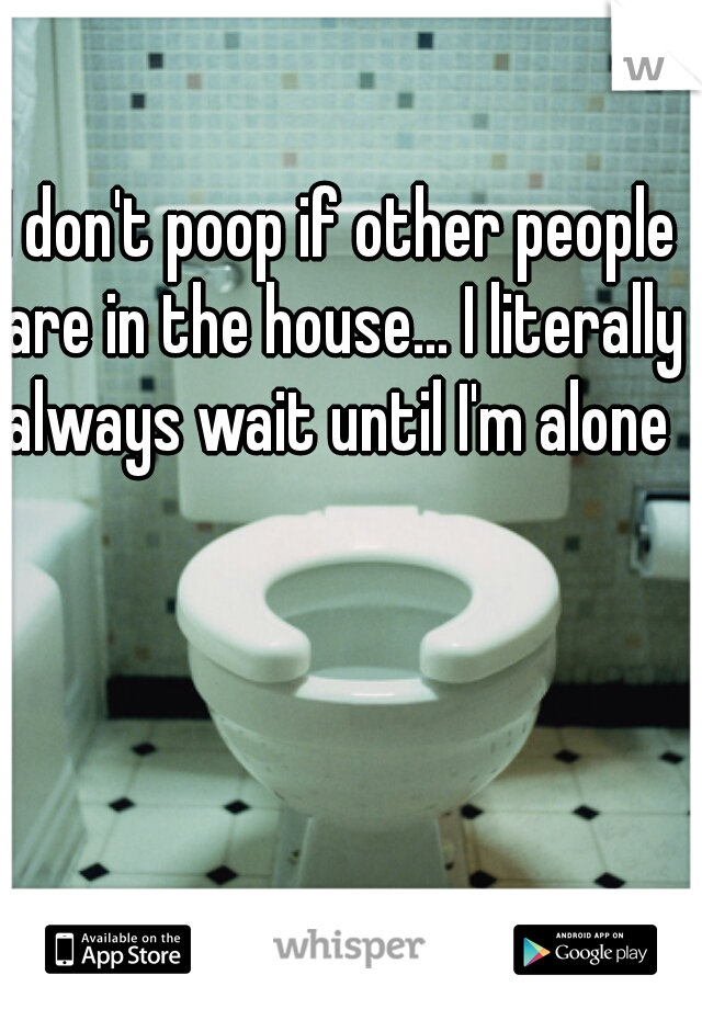 I don't poop if other people are in the house... I literally always wait until I'm alone 