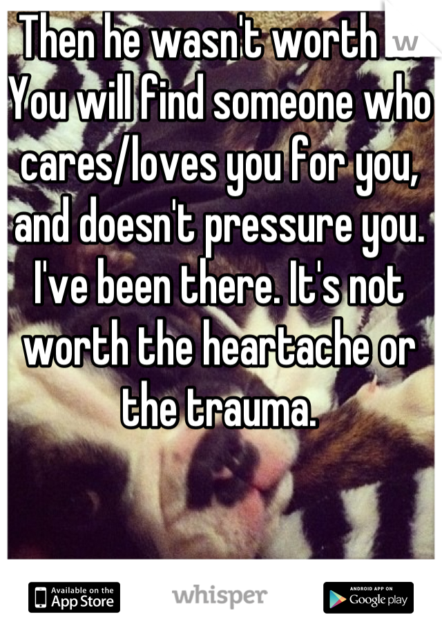 Then he wasn't worth it. You will find someone who cares/loves you for you, and doesn't pressure you. I've been there. It's not worth the heartache or the trauma.