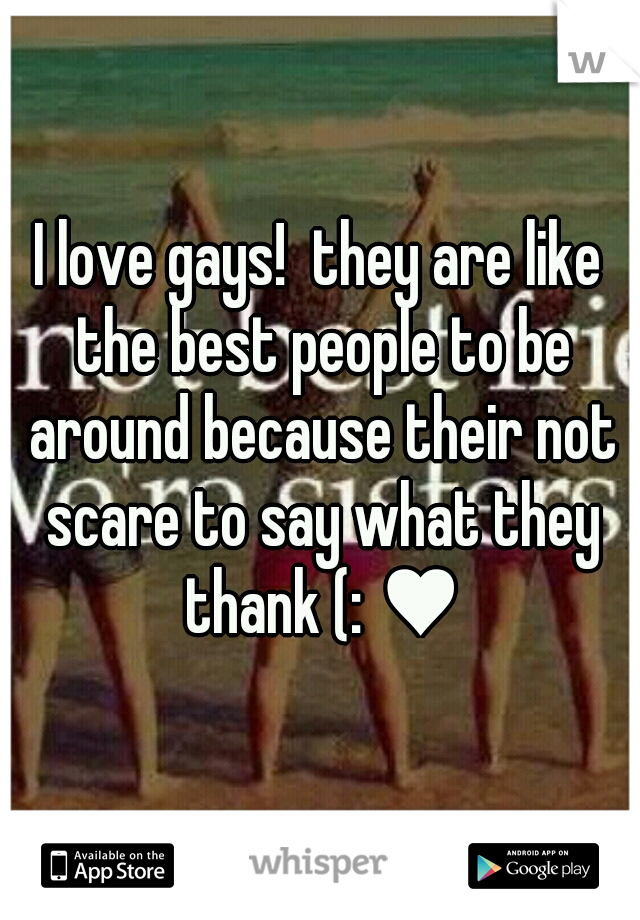 I love gays!  they are like the best people to be around because their not scare to say what they thank (: ♥
