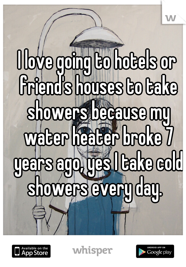 I love going to hotels or friend's houses to take showers because my water heater broke 7 years ago, yes I take cold showers every day.  