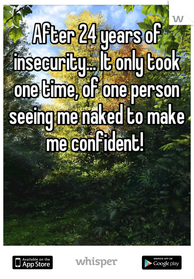 After 24 years of insecurity... It only took one time, of one person seeing me naked to make me confident! 