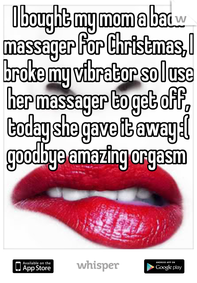 I bought my mom a back massager for Christmas, I broke my vibrator so I use her massager to get off, today she gave it away :( goodbye amazing orgasm 