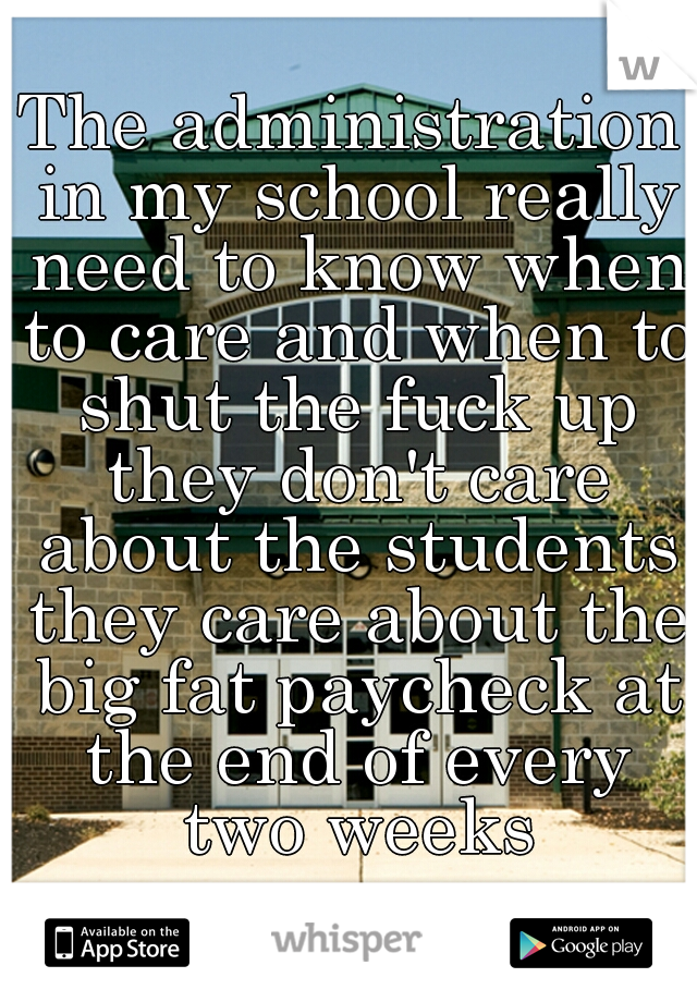 The administration in my school really need to know when to care and when to shut the fuck up they don't care about the students they care about the big fat paycheck at the end of every two weeks
