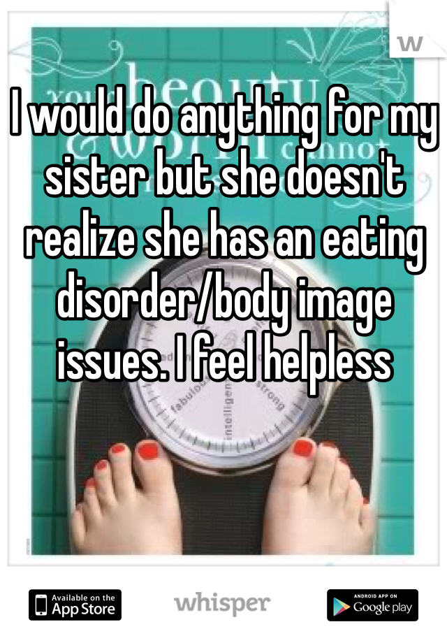 I would do anything for my sister but she doesn't realize she has an eating disorder/body image issues. I feel helpless